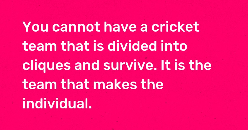 You cannot have a cricket team that is divided into cliques and survive. It is the team that makes the individual.