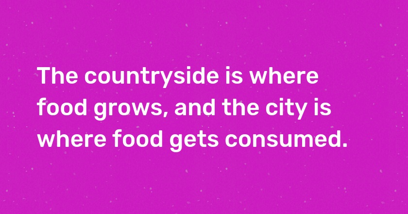 The countryside is where food grows, and the city is where food gets consumed.