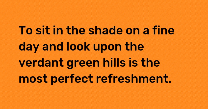 To sit in the shade on a fine day and look upon the verdant green hills is the most perfect refreshment.