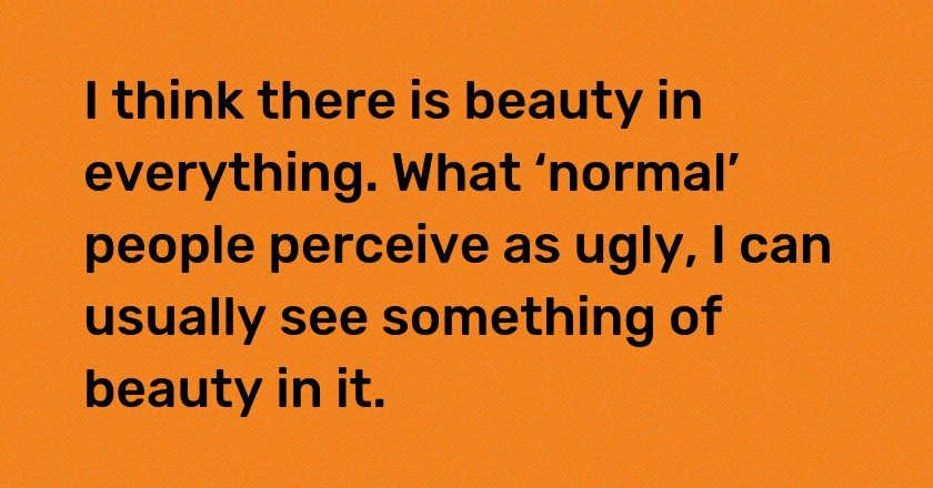 I think there is beauty in everything. What ‘normal’ people perceive as ugly, I can usually see something of beauty in it.