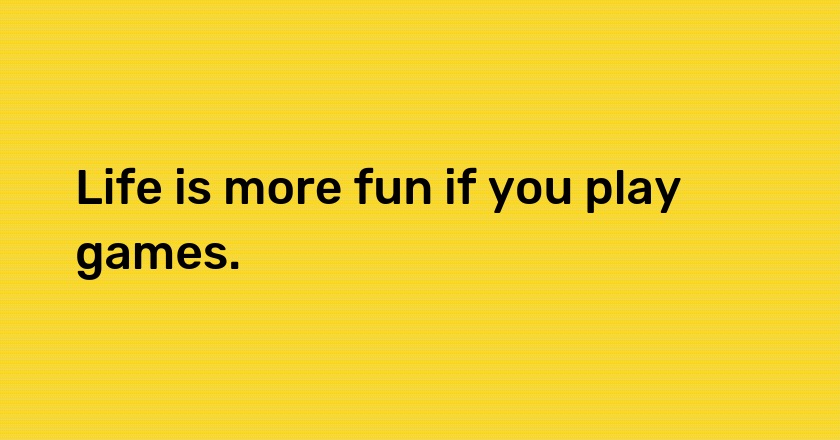 Life is more fun if you play games.