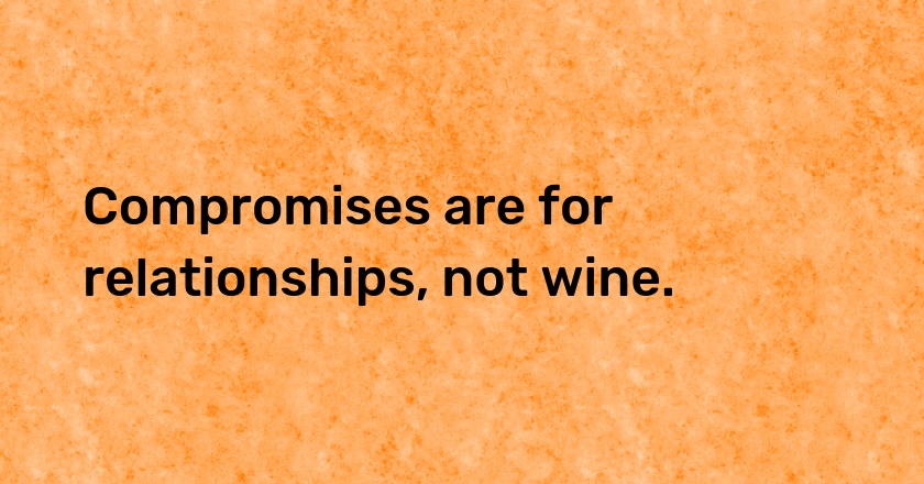 Compromises are for relationships, not wine.