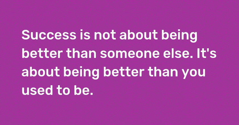 Success is not about being better than someone else. It's about being better than you used to be.