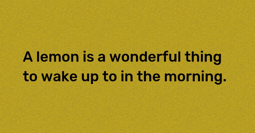 A lemon is a wonderful thing to wake up to in the morning.