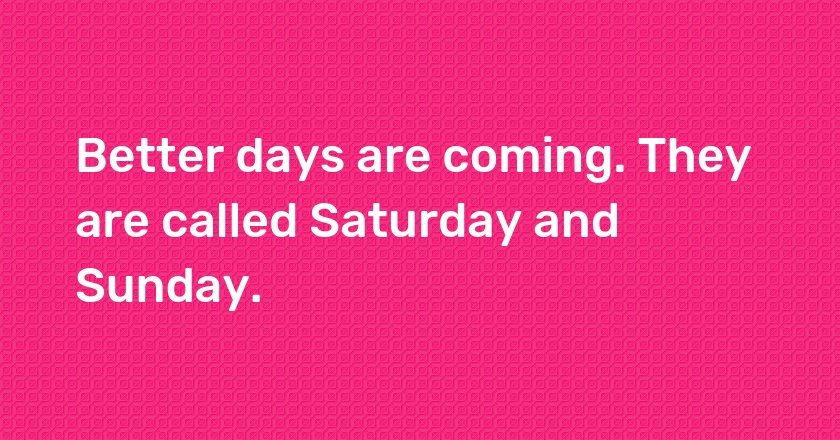 Better days are coming. They are called Saturday and Sunday.