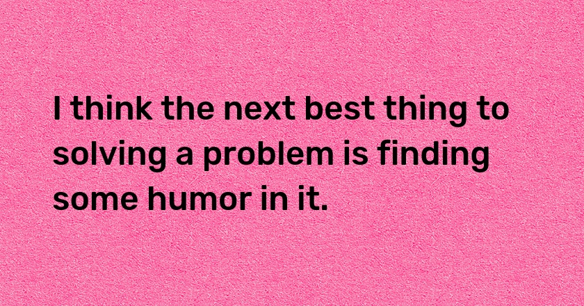 I think the next best thing to solving a problem is finding some humor in it.