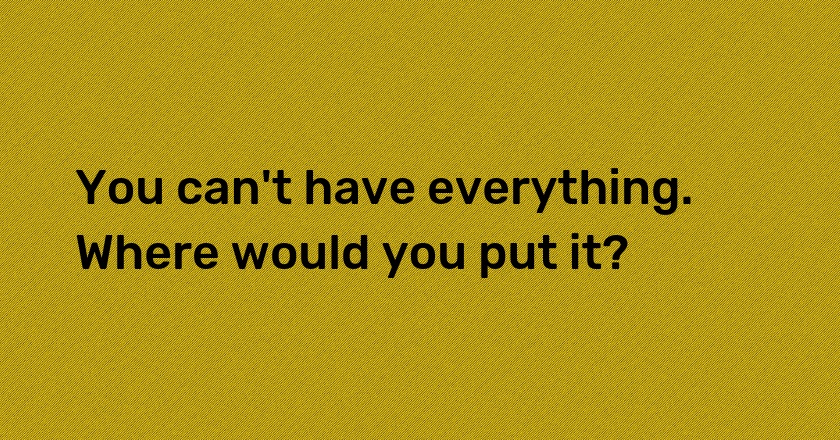 You can't have everything. Where would you put it?