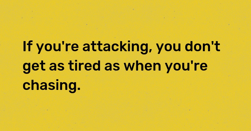 If you're attacking, you don't get as tired as when you're chasing.