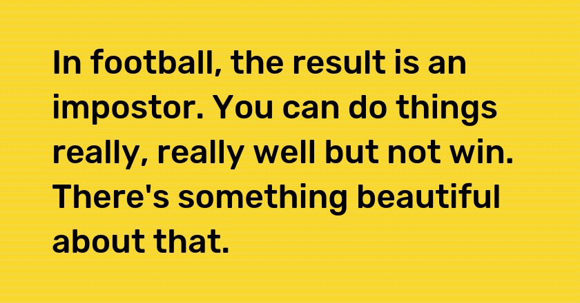 In football, the result is an impostor. You can do things really, really well but not win. There's something beautiful about that.