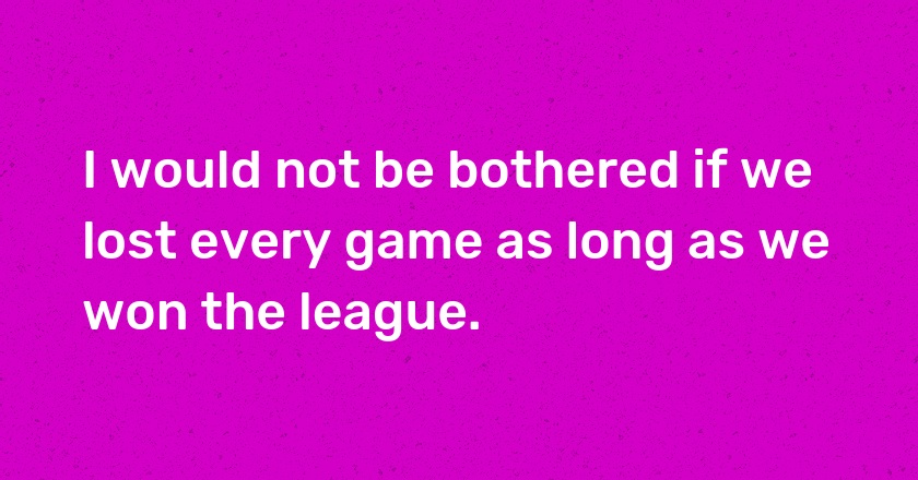 I would not be bothered if we lost every game as long as we won the league.