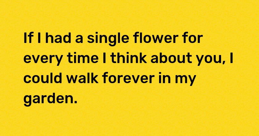 If I had a single flower for every time I think about you, I could walk forever in my garden.