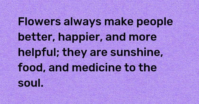 Flowers always make people better, happier, and more helpful; they are sunshine, food, and medicine to the soul.