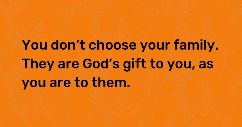 You don’t choose your family. They are God’s gift to you, as you are to them.