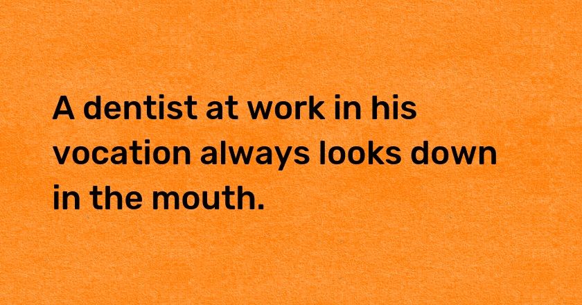 A dentist at work in his vocation always looks down in the mouth.