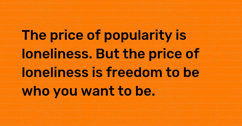 The price of popularity is loneliness. But the price of loneliness is freedom to be who you want to be.