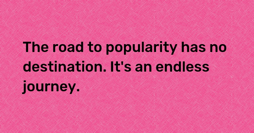 The road to popularity has no destination. It's an endless journey.