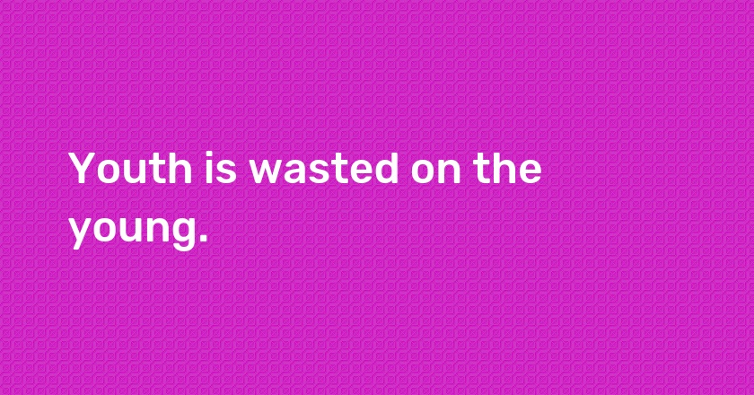 Youth is wasted on the young.