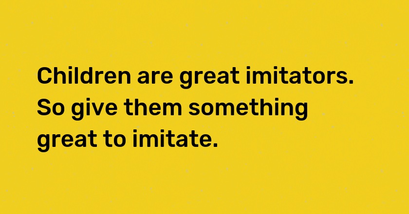 Children are great imitators. So give them something great to imitate.