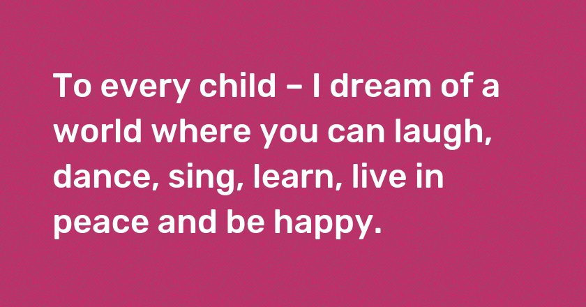 To every child – I dream of a world where you can laugh, dance, sing, learn, live in peace and be happy.