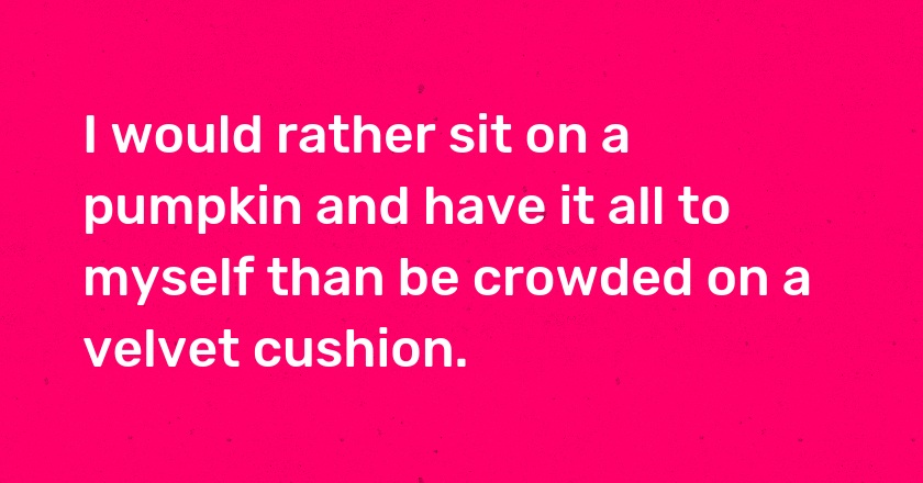 I would rather sit on a pumpkin and have it all to myself than be crowded on a velvet cushion.