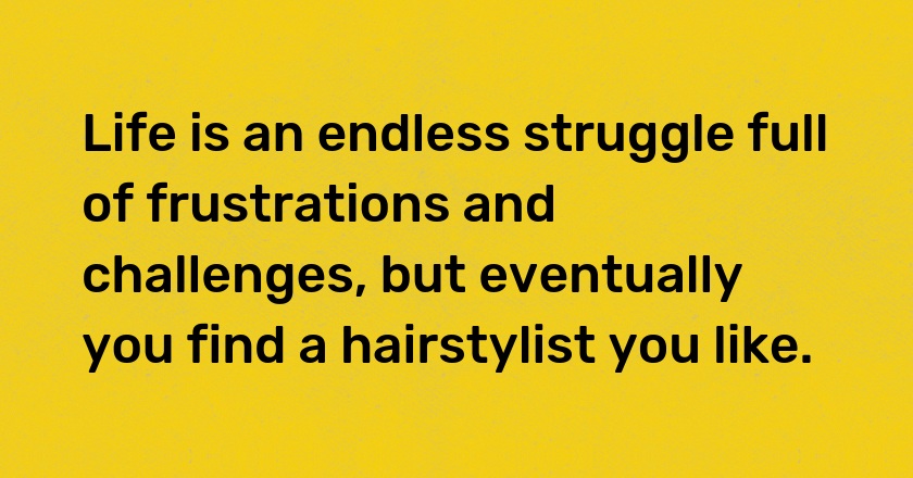 Life is an endless struggle full of frustrations and challenges, but eventually you find a hairstylist you like.