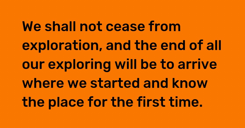 We shall not cease from exploration, and the end of all our exploring will be to arrive where we started and know the place for the first time.