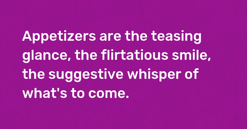 Appetizers are the teasing glance, the flirtatious smile, the suggestive whisper of what's to come.