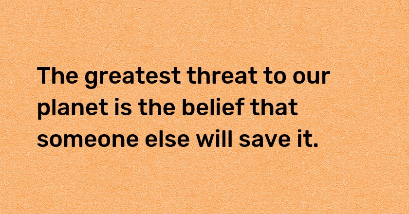 The greatest threat to our planet is the belief that someone else will save it.