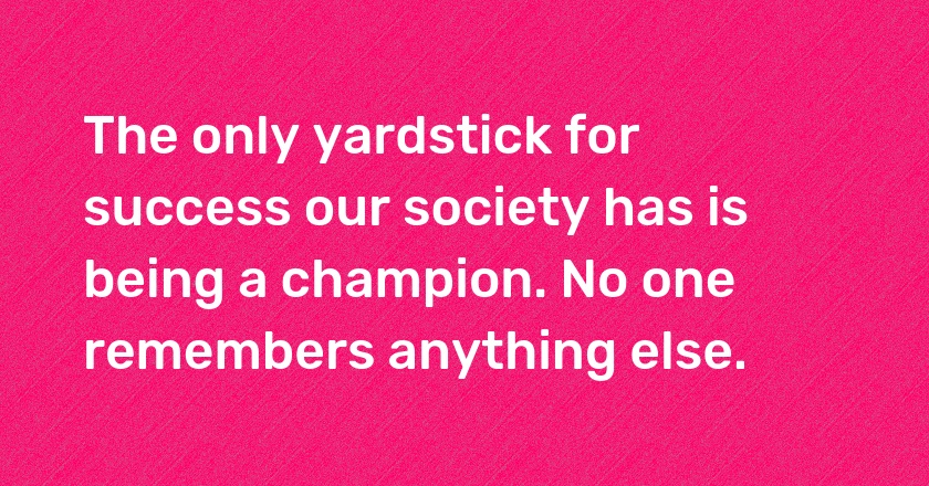 The only yardstick for success our society has is being a champion. No one remembers anything else.