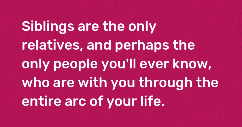 Siblings are the only relatives, and perhaps the only people you'll ever know, who are with you through the entire arc of your life.