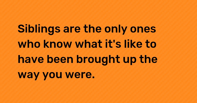 Siblings are the only ones who know what it's like to have been brought up the way you were.