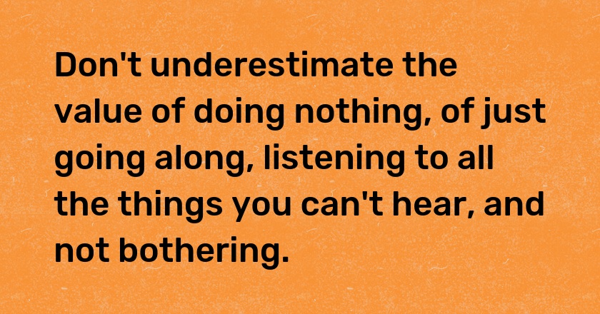 Don't underestimate the value of doing nothing, of just going along, listening to all the things you can't hear, and not bothering.