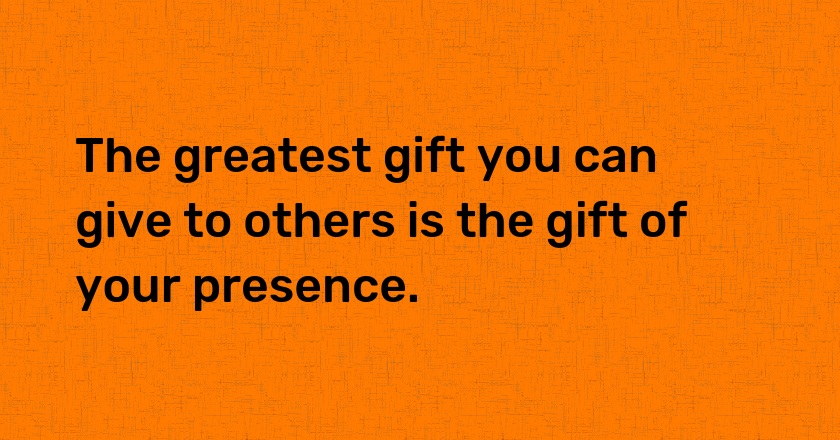 The greatest gift you can give to others is the gift of your presence.