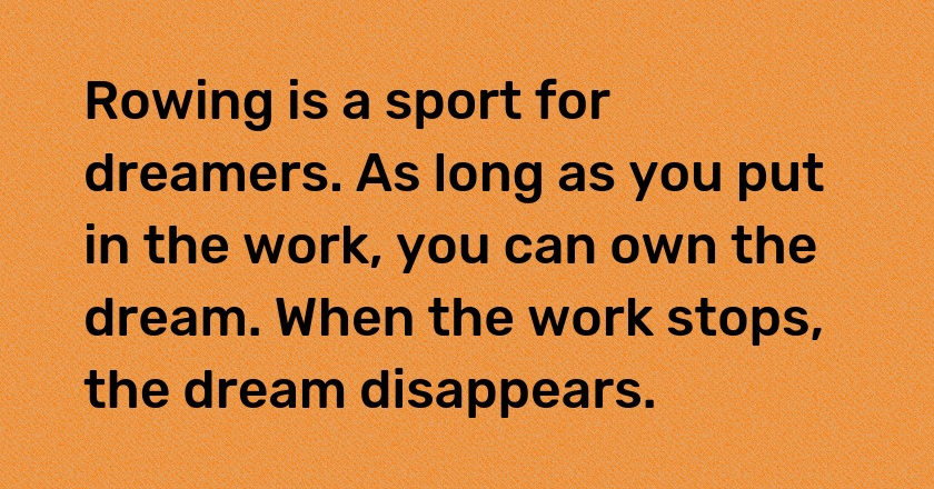 Rowing is a sport for dreamers. As long as you put in the work, you can own the dream. When the work stops, the dream disappears.