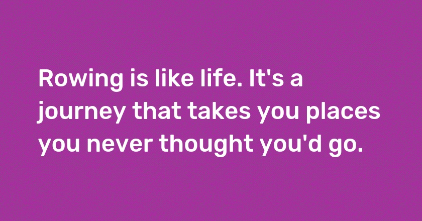 Rowing is like life. It's a journey that takes you places you never thought you'd go.