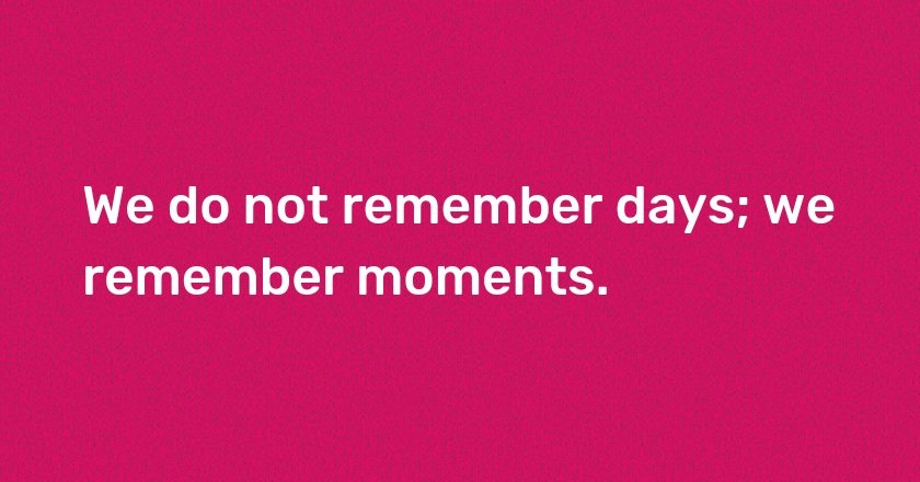 We do not remember days; we remember moments.