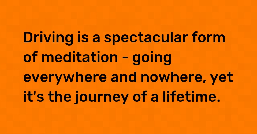 Driving is a spectacular form of meditation - going everywhere and nowhere, yet it's the journey of a lifetime.