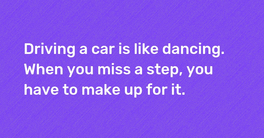 Driving a car is like dancing. When you miss a step, you have to make up for it.