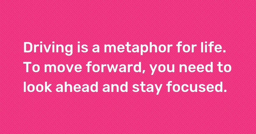 Driving is a metaphor for life. To move forward, you need to look ahead and stay focused.