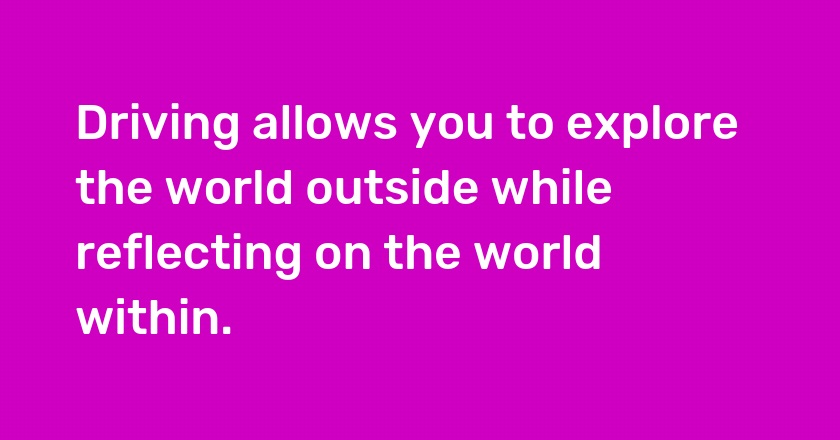 Driving allows you to explore the world outside while reflecting on the world within.