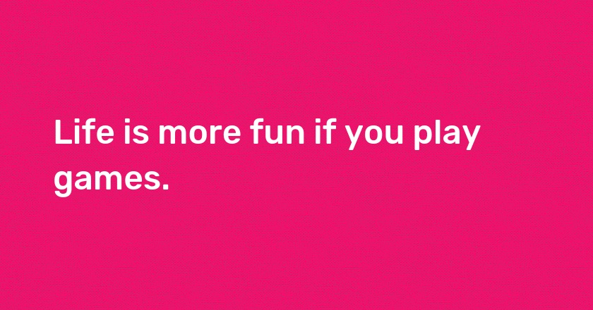 Life is more fun if you play games.