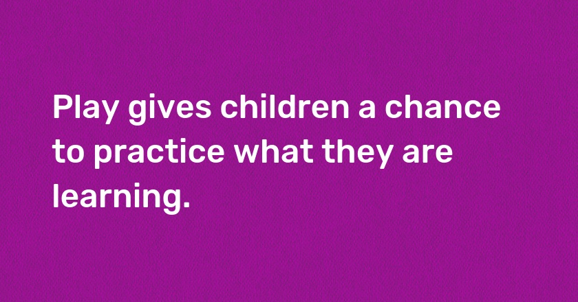 Play gives children a chance to practice what they are learning.