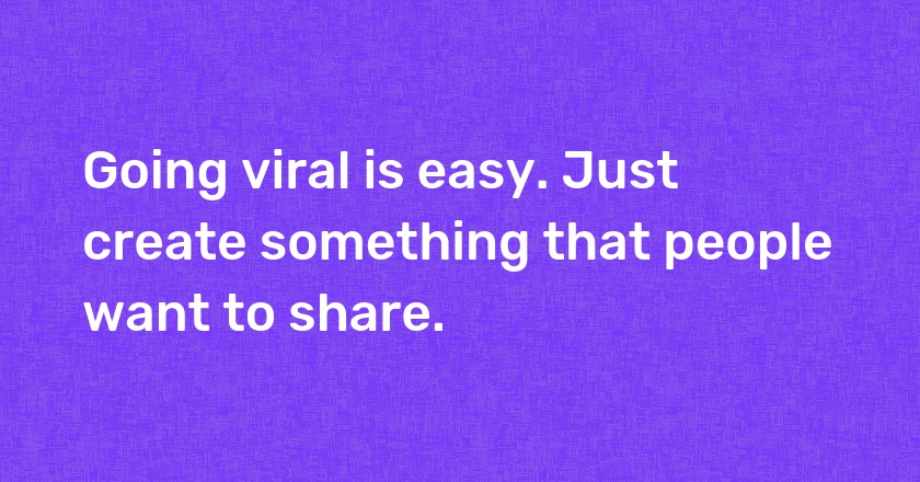 Going viral is easy. Just create something that people want to share.