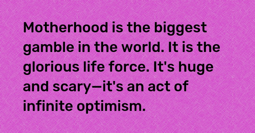 Motherhood is the biggest gamble in the world. It is the glorious life force. It's huge and scary—it's an act of infinite optimism.