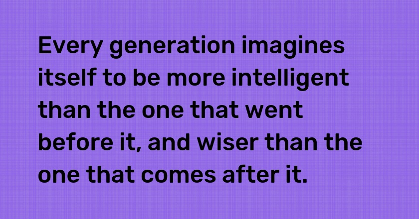 Every generation imagines itself to be more intelligent than the one that went before it, and wiser than the one that comes after it.