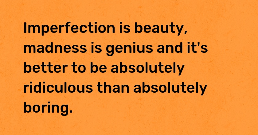 Imperfection is beauty, madness is genius and it's better to be absolutely ridiculous than absolutely boring.