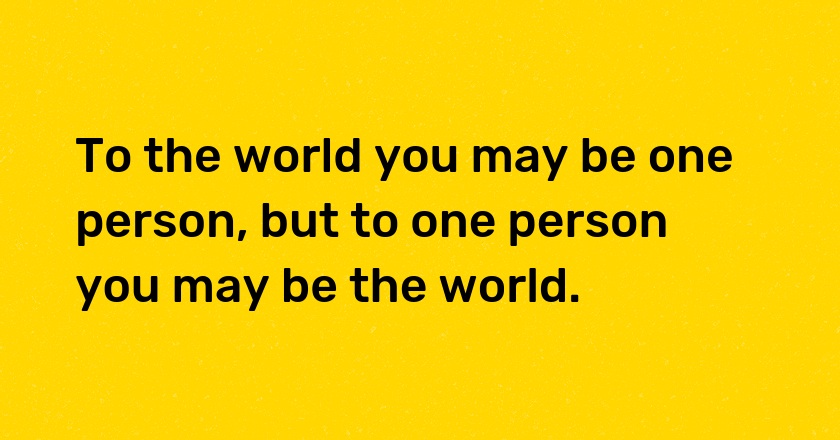 To the world you may be one person, but to one person you may be the world.