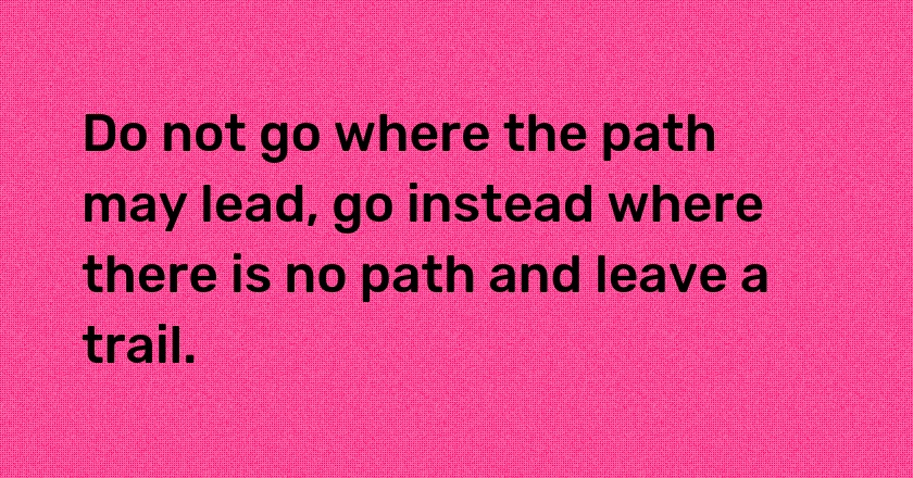 Do not go where the path may lead, go instead where there is no path and leave a trail.