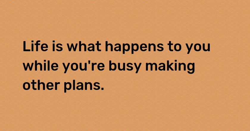 Life is what happens to you while you're busy making other plans.