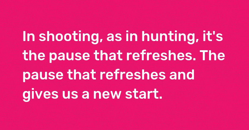 In shooting, as in hunting, it's the pause that refreshes. The pause that refreshes and gives us a new start.